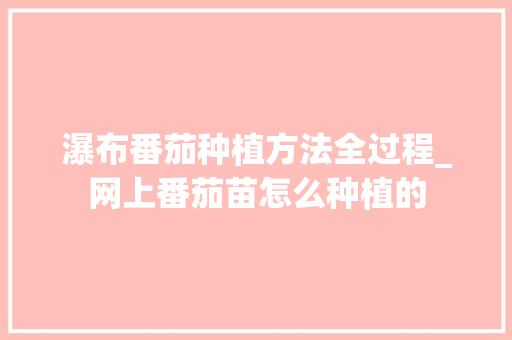 瀑布番茄种植方法全过程_网上番茄苗怎么种植的 瀑布番茄种植方法全过程_网上番茄苗怎么种植的 种植技巧