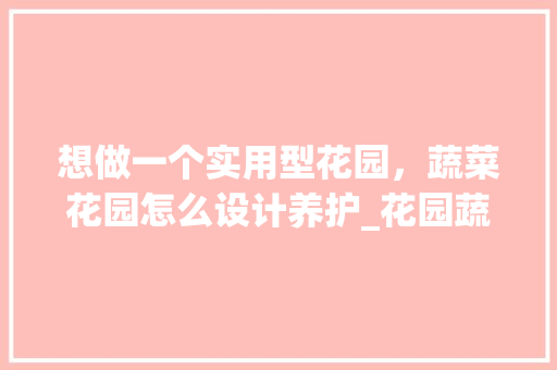 想做一个实用型花园，蔬菜花园怎么设计养护_花园蔬菜种植小技巧简单视频 想做一个实用型花园，蔬菜花园怎么设计养护_花园蔬菜种植小技巧简单视频 花朵知识