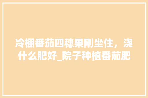 冷棚番茄四穗果刚坐住,浇什么肥好_院子种植番茄肥料怎么配比 土壤施肥 冷棚番茄四穗果刚坐住,浇什么肥好_院子种植番茄肥料怎么配比 冷棚番茄四穗果刚坐住,浇什么肥好_院子种植番茄肥料怎么配比 土壤施肥