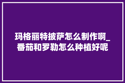 玛格丽特披萨怎么制作啊_番茄和罗勒怎么种植好呢