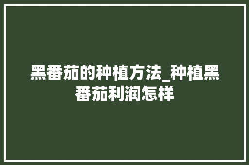 黑番茄的种植方法_种植黑番茄利润怎样 黑番茄的种植方法_种植黑番茄利润怎样 植物种类