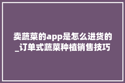 卖蔬菜的app是怎么进货的_订单式蔬菜种植销售技巧和方法 卖蔬菜的app是怎么进货的_订单式蔬菜种植销售技巧和方法 农业常识