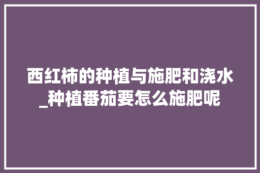 西红柿的种植与施肥和浇水_种植番茄要怎么施肥呢 西红柿的种植与施肥和浇水_种植番茄要怎么施肥呢 番茄种植技巧