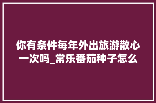 你有条件每年外出旅游散心一次吗_常乐番茄种子怎么种植的 你有条件每年外出旅游散心一次吗_常乐番茄种子怎么种植的 番茄病虫害防治