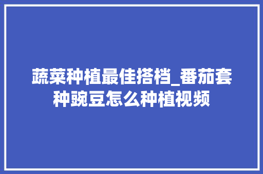 蔬菜种植最佳搭档_番茄套种豌豆怎么种植视频 蔬菜种植最佳搭档_番茄套种豌豆怎么种植视频 番茄病虫害防治