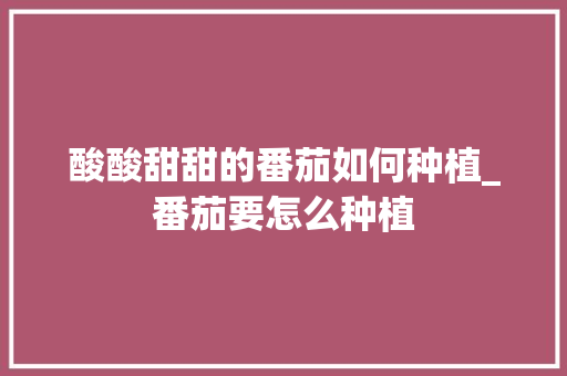 酸酸甜甜的番茄如何种植_番茄要怎么种植 酸酸甜甜的番茄如何种植_番茄要怎么种植 花朵知识