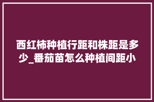 西红柿种植行距和株距是多少_番茄苗怎么种植间距小点呢