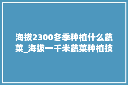 海拔2300冬季种植什么蔬菜_海拔一千米蔬菜种植技巧视频 海拔2300冬季种植什么蔬菜_海拔一千米蔬菜种植技巧视频 植物种类