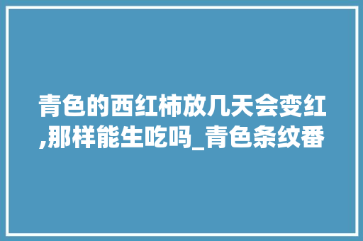 青色的西红柿放几天会变红,那样能生吃吗_青色条纹番茄怎么种植的