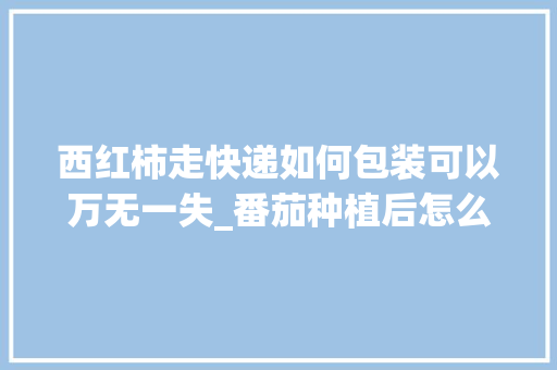 西红柿走快递如何包装可以万无一失_番茄种植后怎么快递保存