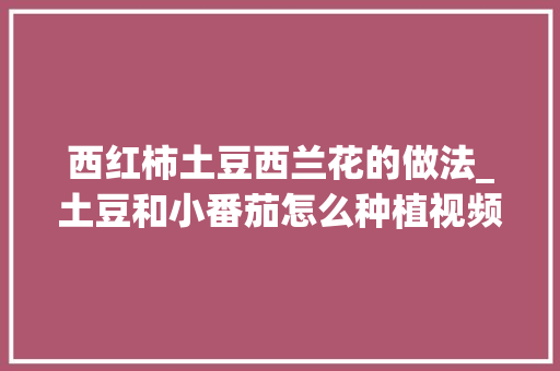 西红柿土豆西兰花的做法_土豆和小番茄怎么种植视频