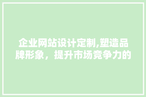 企业网站设计定制,塑造品牌形象，提升市场竞争力的关键