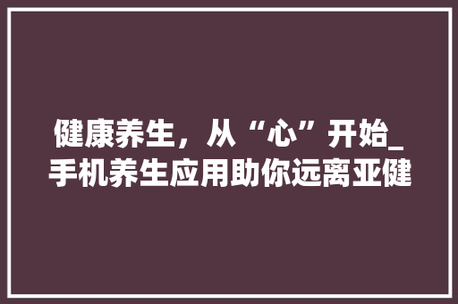 健康养生，从“心”开始_手机养生应用助你远离亚健康 健康养生，从“心”开始_手机养生应用助你远离亚健康 种植技巧