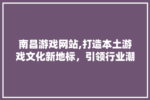 南昌游戏网站,打造本土游戏文化新地标，引领行业潮流风向标 南昌游戏网站,打造本土游戏文化新地标，引领行业潮流风向标 番茄种植技巧