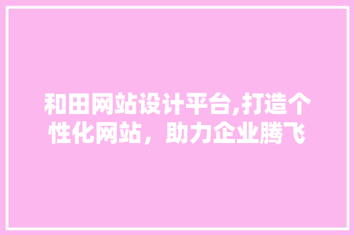 和田网站设计平台,打造个性化网站，助力企业腾飞