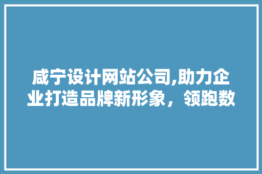 咸宁设计网站公司,助力企业打造品牌新形象，领跑数字化时代