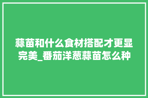 蒜苗和什么食材搭配才更显完美_番茄洋葱蒜苗怎么种植视频 蒜苗和什么食材搭配才更显完美_番茄洋葱蒜苗怎么种植视频 植物种类
