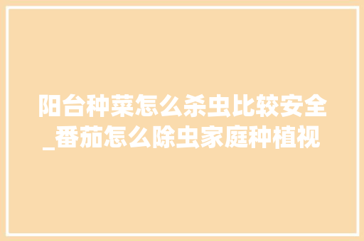 阳台种菜怎么杀虫比较安全_番茄怎么除虫家庭种植视频