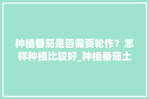 种植番茄是否需要轮作？怎样种植比较好_种植番茄土豆怎么种植视频