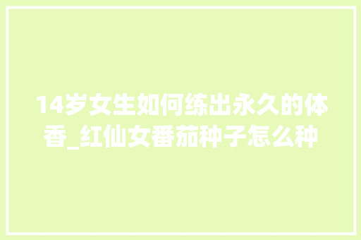 14岁女生如何练出永久的体香_红仙女番茄种子怎么种植视频