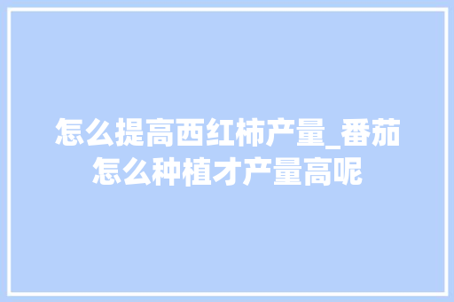 怎么提高西红柿产量_番茄怎么种植才产量高呢