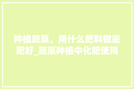 种植蔬菜，用什么肥料做底肥好_蔬菜种植中化肥使用技巧视频