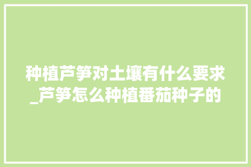 种植芦笋对土壤有什么要求_芦笋怎么种植番茄种子的视频