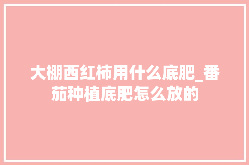大棚西红柿用什么底肥_番茄种植底肥怎么放的