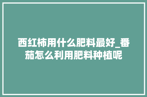 西红柿用什么肥料最好_番茄怎么利用肥料种植呢