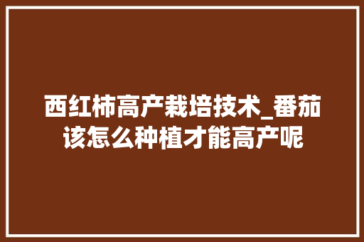 西红柿高产栽培技术_番茄该怎么种植才能高产呢