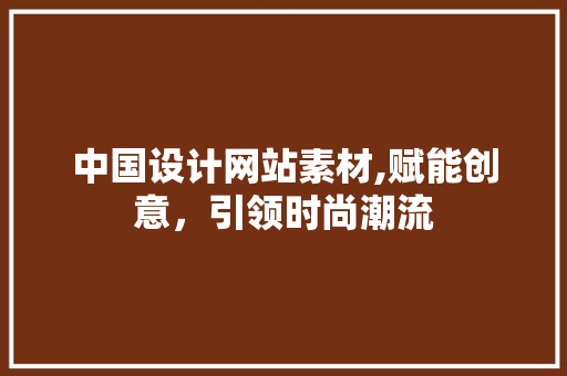中国设计网站素材,赋能创意，引领时尚潮流