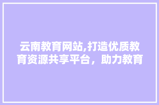 云南教育网站,打造优质教育资源共享平台，助力教育现代化发展
