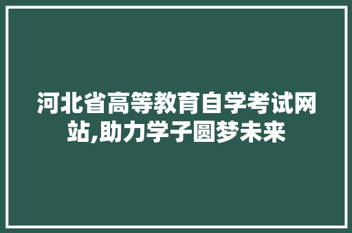 河北省高等教育自学考试网站,助力学子圆梦未来 河北省高等教育自学考试网站,助力学子圆梦未来 花朵知识