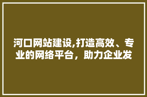 河口网站建设,打造高效、专业的网络平台，助力企业发展新篇章 河口网站建设,打造高效、专业的网络平台，助力企业发展新篇章 种植技巧