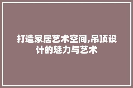 打造家居艺术空间,吊顶设计的魅力与艺术 打造家居艺术空间,吊顶设计的魅力与艺术 农业常识