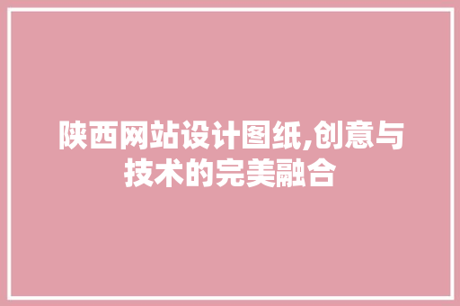 陕西网站设计图纸,创意与技术的完美融合 陕西网站设计图纸,创意与技术的完美融合 花朵知识