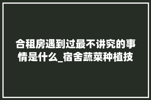 合租房遇到过最不讲究的事情是什么_宿舍蔬菜种植技巧视频教程