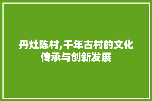 丹灶陈村,千年古村的文化传承与创新发展