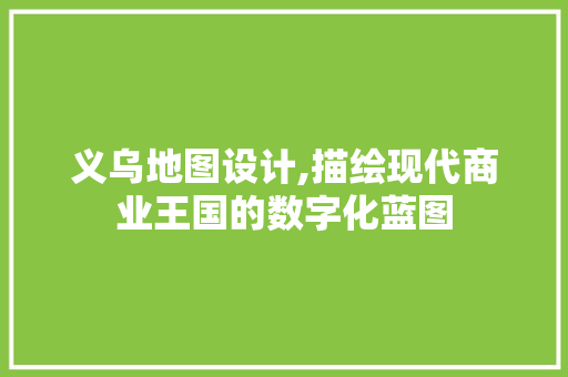 义乌地图设计,描绘现代商业王国的数字化蓝图 义乌地图设计,描绘现代商业王国的数字化蓝图 花朵知识