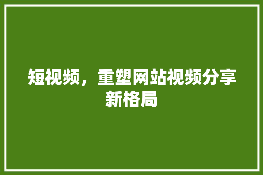 短视频，重塑网站视频分享新格局 短视频，重塑网站视频分享新格局 农业常识