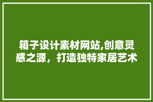 箱子设计素材网站,创意灵感之源，打造独特家居艺术 箱子设计素材网站,创意灵感之源，打造独特家居艺术 农业常识