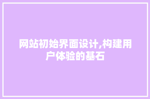 网站初始界面设计,构建用户体验的基石 网站初始界面设计,构建用户体验的基石 花朵知识