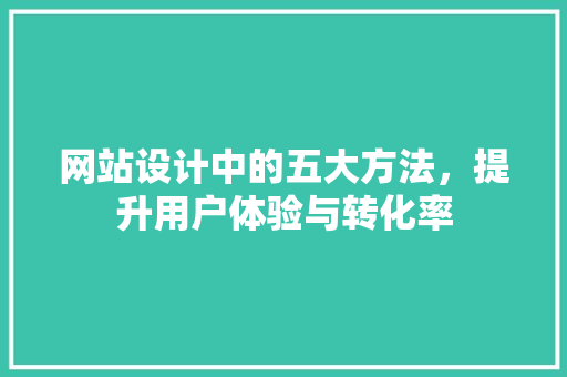 网站设计中的五大方法，提升用户体验与转化率 网站设计中的五大方法，提升用户体验与转化率 花朵知识