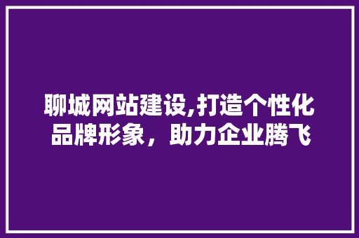 聊城网站建设,打造个性化品牌形象，助力企业腾飞 聊城网站建设,打造个性化品牌形象，助力企业腾飞 种植技巧
