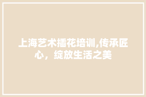上海艺术插花培训,传承匠心，绽放生活之美