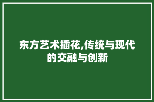 东方艺术插花,传统与现代的交融与创新