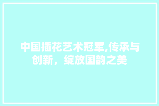中国插花艺术冠军,传承与创新，绽放国韵之美
