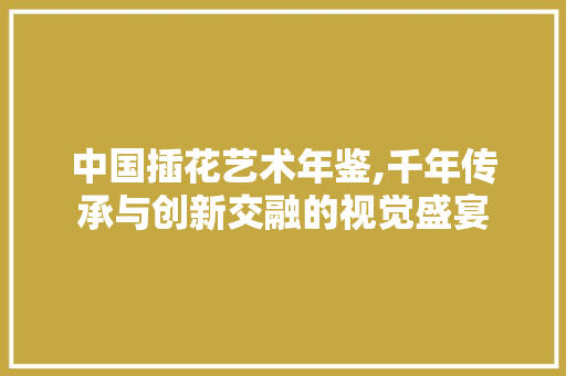 中国插花艺术年鉴,千年传承与创新交融的视觉盛宴