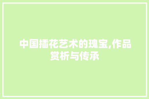中国插花艺术的瑰宝,作品赏析与传承