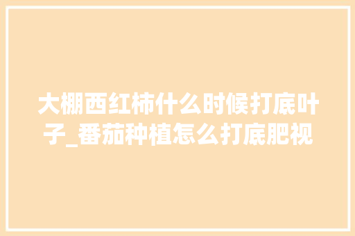 大棚西红柿什么时候打底叶子_番茄种植怎么打底肥视频 大棚西红柿什么时候打底叶子_番茄种植怎么打底肥视频 植物种类